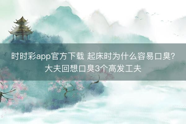 時時彩app官方下載 起床時為什么容易口臭？大夫回想口臭3個高發(fā)工夫