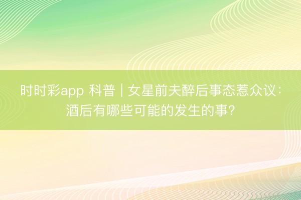 時(shí)時(shí)彩app 科普 | 女星前夫醉后事態(tài)惹眾議：酒后有哪些可能的發(fā)生的事？