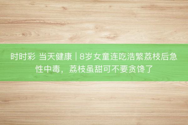 時時彩 當天健康 | 8歲女童連吃浩繁荔枝后急性中毒,荔枝雖甜可不要貪饞了