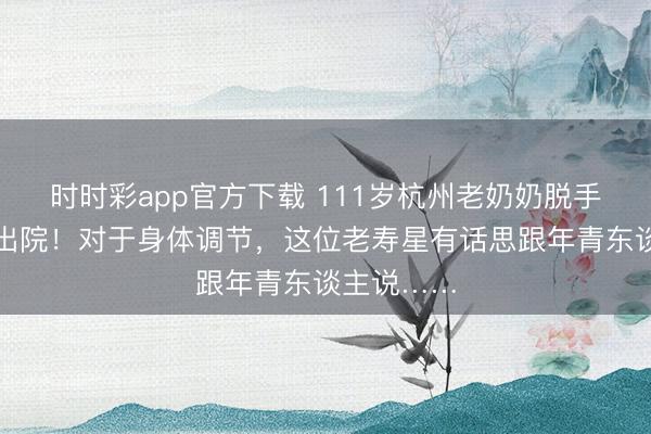 時時彩app官方下載 111歲杭州老奶奶脫手術本日就出院!對于身體調節,這位老壽星有話思跟年青東談主說……