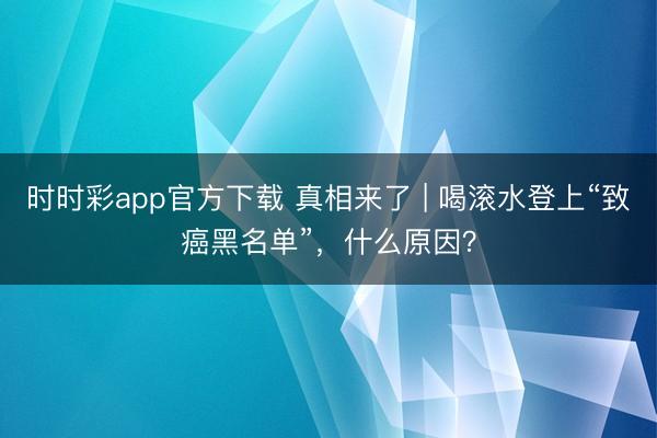 時時彩app官方下載 真相來了 | 喝滾水登上“致癌黑名單”，什么原因？