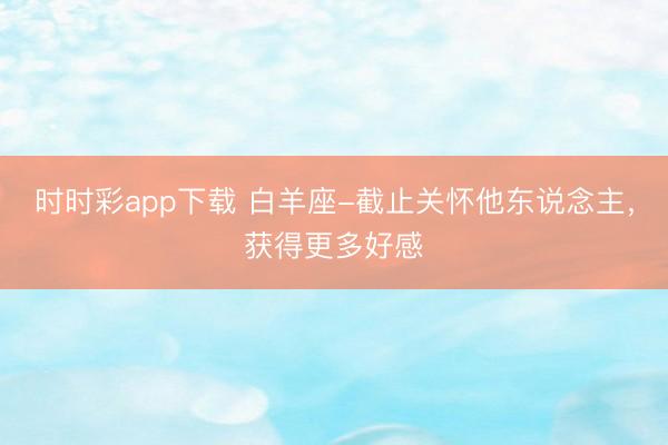 時時彩app下載 白羊座-截止關(guān)懷他東說念主，獲得更多好感