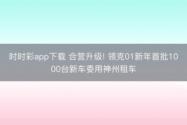 時時彩app下載 合營升級! 領(lǐng)克01新年首批1000臺新車委用神州租車