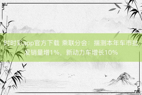 時時彩app官方下載 乘聯分會：揣測本年車市批發銷量增1%，新動力車增長10%