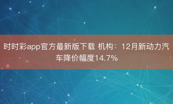 時時彩app官方最新版下載 機構：12月新動力汽車降價幅度14.7%