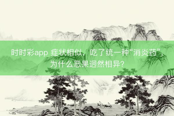 時時彩app 癥狀相似,吃了統一種“消炎藥”,為什么惡果迥然相異?
