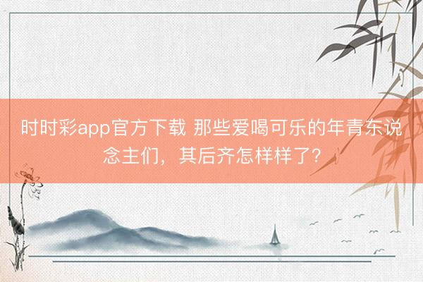 時時彩app官方下載 那些愛喝可樂的年青東說念主們,其后齊怎樣樣了?