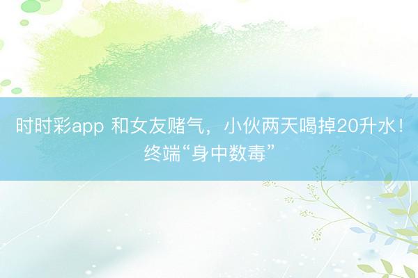 時時彩app 和女友賭氣,小伙兩天喝掉20升水!終端“身中數(shù)毒”