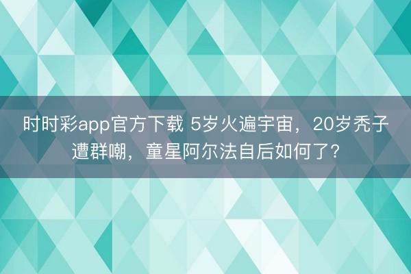 時時彩app官方下載 5歲火遍宇宙,20歲禿子遭群嘲,童星阿爾法自后如何了?