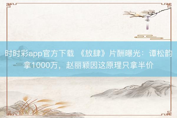 時時彩app官方下載 《放肆》片酬曝光:譚松韻拿1000萬,趙麗穎因這原理只拿半價
