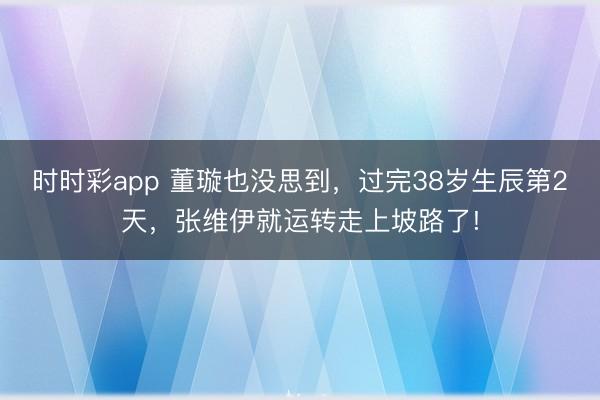 時時彩app 董璇也沒思到，過完38歲生辰第2天，張維伊就運轉走上坡路了!