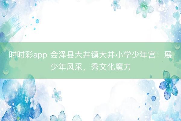 時時彩app 會澤縣大井鎮大井小學少年宮:展少年風采,秀文化魔力