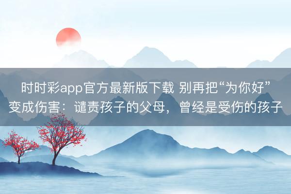 時時彩app官方最新版下載 別再把“為你好”變成傷害:譴責(zé)孩子的父母,曾經(jīng)是受傷的孩子