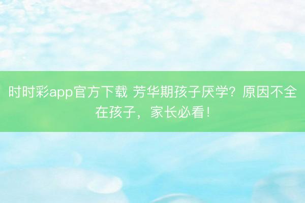 時時彩app官方下載 芳華期孩子厭學?原因不全在孩子,家長必看!