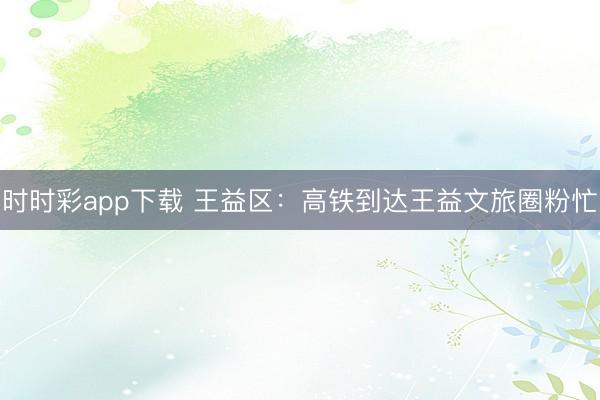 時時彩app下載 王益區(qū):高鐵到達王益文旅圈粉忙