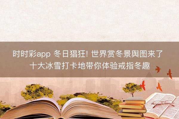 時時彩app 冬日猖狂! 世界賞冬景輿圖來了 十大冰雪打卡地帶你體驗戒指冬趣