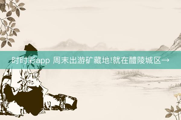時時彩app 周末出游礦藏地!就在醴陵城區(qū)→