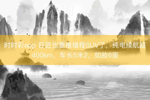 時時彩app 巨匠也要推增程SUV了，純電續航超400km，車長5米2，如故6座