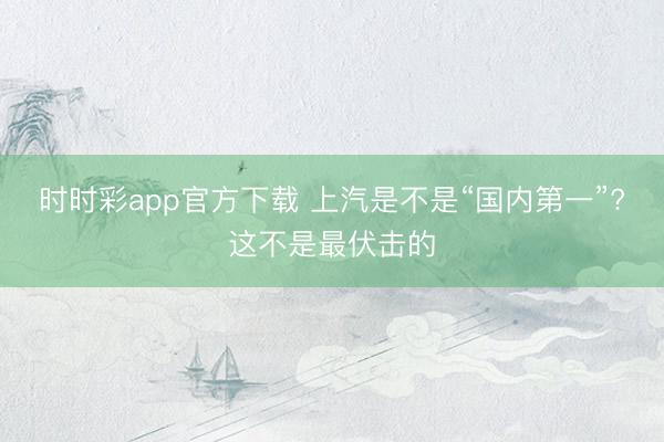 時時彩app官方下載 上汽是不是“國內第一”?這不是最伏擊的