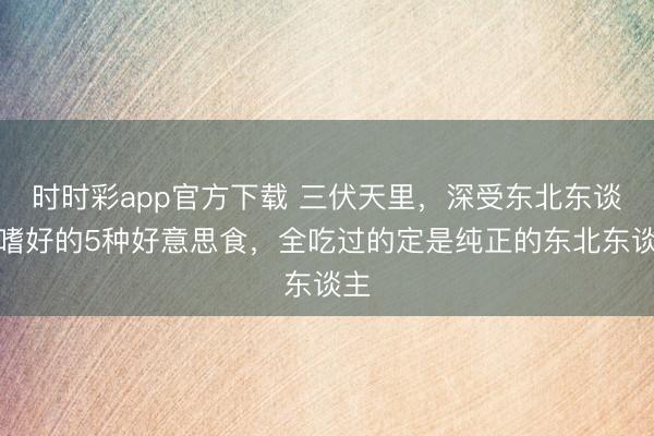 時時彩app官方下載 三伏天里，深受東北東談主嗜好的5種好意思食，全吃過的定是純正的東北東談主
