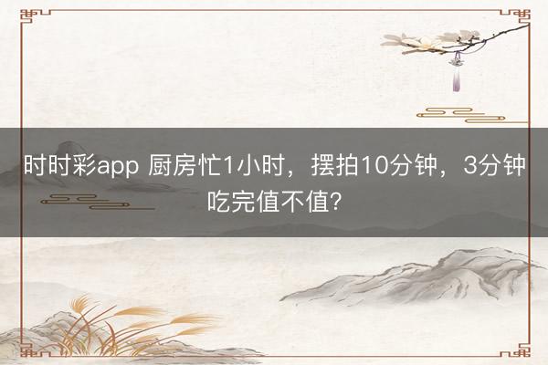 時時彩app 廚房忙1小時，擺拍10分鐘，3分鐘吃完值不值？