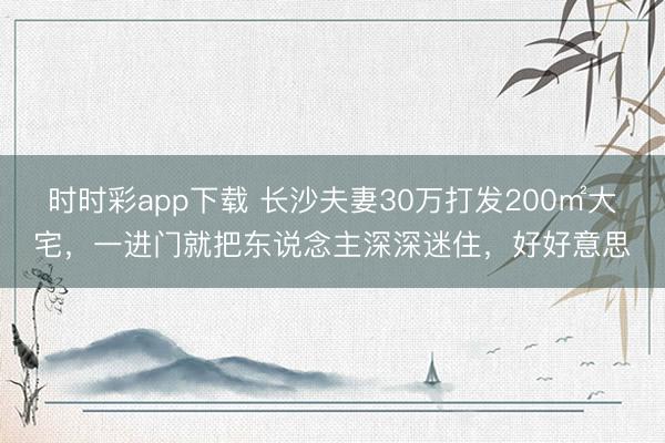 時時彩app下載 長沙夫妻30萬打發200㎡大宅，一進門就把東說念主深深迷住，好好意思