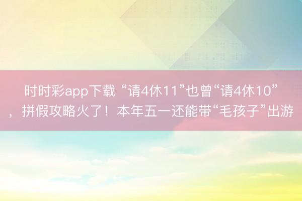 時時彩app下載 “請4休11”也曾“請4休10”，拼假攻略火了！本年五一還能帶“毛孩子”出游