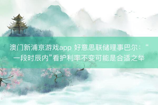 澳門新浦京游戲app 好意思聯儲理事巴爾：“一段時辰內”看護利率不變可能是合適之舉