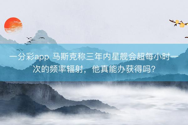 一分彩app 馬斯克稱三年內(nèi)星艦會超每小時(shí)一次的頻率輻射，他真能辦獲得嗎?
