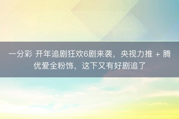 一分彩 開年追劇狂歡6劇來襲，央視力推 + 騰優愛全粉飾，這下又有好劇追了