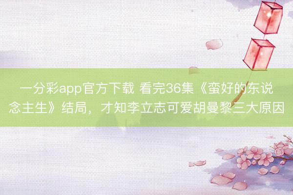 一分彩app官方下載 看完36集《蠻好的東說(shuō)念主生》結(jié)局，才知李立志可愛(ài)胡曼黎三大原因