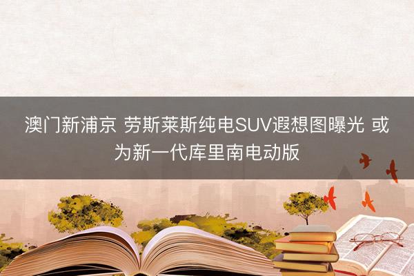 澳門新浦京 勞斯萊斯純電SUV遐想圖曝光 或為新一代庫里南電動版