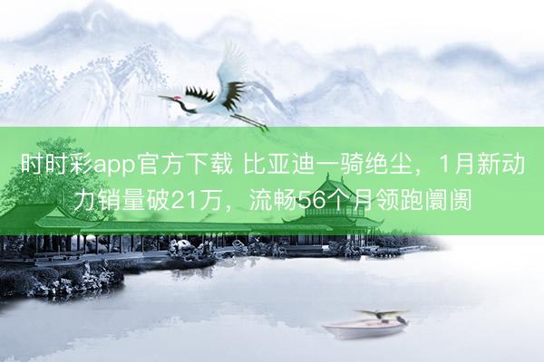 時時彩app官方下載 比亞迪一騎絕塵，1月新動力銷量破21萬，流暢56個月領跑阛阓