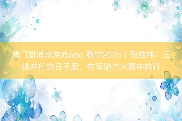 澳門新浦京游戲app 我的2025丨張維祎：三線并行的日子里，在驅(qū)馳與火暴中前行