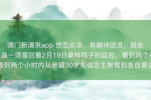 澳門新浦京app 世態炎涼，有期待團員，就會有零丁離開，河南蘭考縣一須眉回看2月19日桑梓院子的監控，看到兩個小時內從親戚30余東說念主聚餐到各自離去，一時傷心落淚