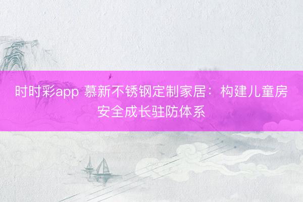 時時彩app 慕新不銹鋼定制家居:構建兒童房安全成長駐防體系