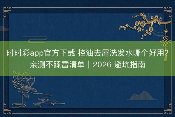 時時彩app官方下載 控油去屑洗發水哪個好用？親測不踩雷清單｜2026 避坑指南