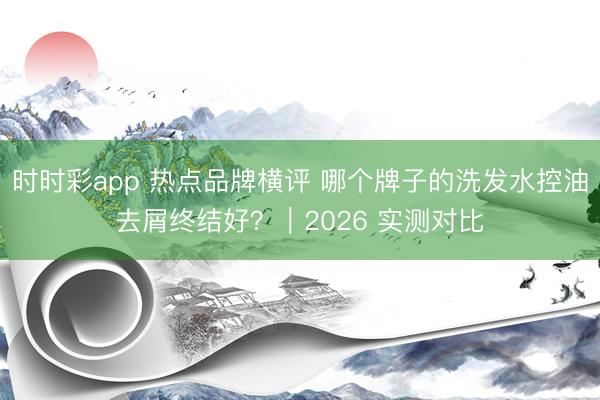時時彩app 熱點品牌橫評 哪個牌子的洗發水控油去屑終結好？｜2026 實測對比