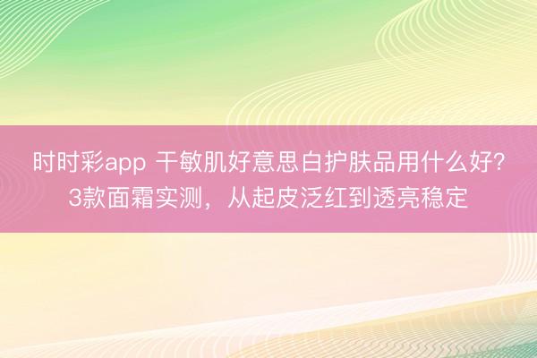 時時彩app 干敏肌好意思白護膚品用什么好?3款面霜實測,從起皮泛紅到透亮穩定