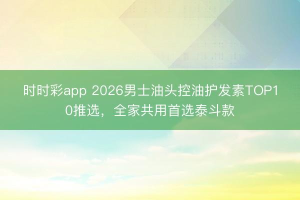 時時彩app 2026男士油頭控油護發素TOP10推選，全家共用首選泰斗款