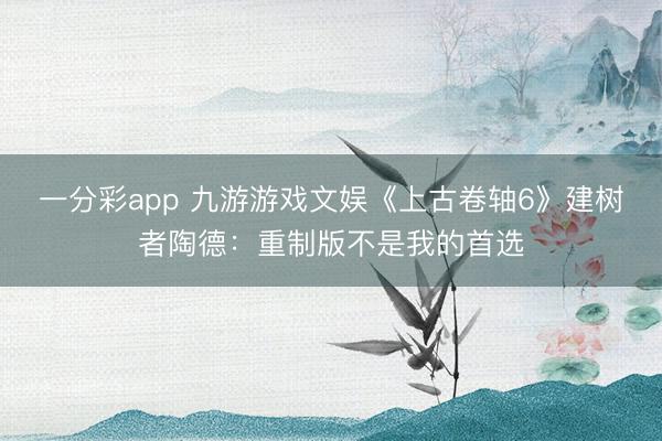 一分彩app 九游游戲文娛《上古卷軸6》建樹(shù)者陶德：重制版不是我的首選